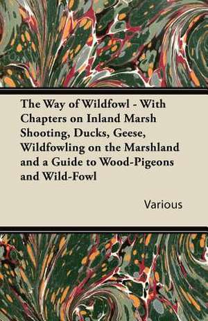 The Way of Wildfowl - With Chapters on Inland Marsh Shooting, Ducks, Geese, Wildfowling on the Marshland and a Guide to Wood-Pigeons and Wild-Fowl de Various