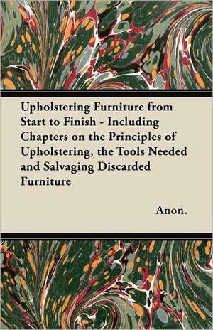 Upholstering Furniture from Start to Finish - Including Chapters on the Principles of Upholstering, the Tools Needed and Salvaging Discarded Furniture de Anon.