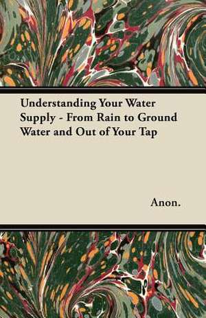 Understanding Your Water Supply - From Rain to Ground Water and Out of Your Tap de Anon.