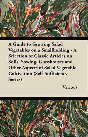 A Guide to Growing Salad Vegetables on a Smallholding - A Selection of Classic Articles on Soils, Sowing, Glasshouses and Other Aspects of Salad Veg de Various