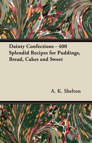 Dainty Confections - 400 Splendid Recipes for Puddings, Bread, Cakes and Sweet de A. K. Shelton