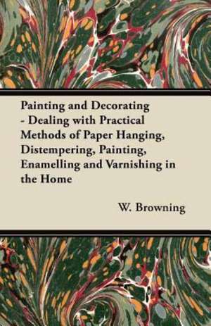 Painting and Decorating - Dealing with Practical Methods of Paper Hanging, Distempering, Painting, Enamelling and Varnishing in the Home de W. Browning