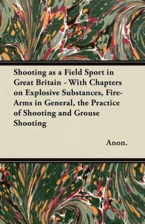 Shooting as a Field Sport in Great Britain - With Chapters on Explosive Substances, Fire-Arms in General, the Practice of Shooting and Grouse Shooting de Anon.