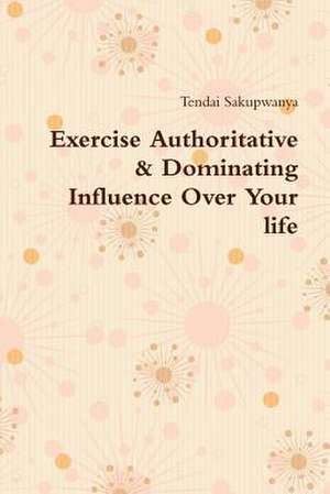 Exercise Authoritative & Dominating Influence Over Your Life de Tendai Sakupwanya