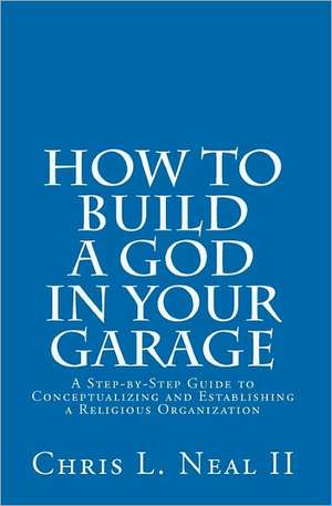 How to Build a God in Your Garage: A Step-By-Step Guide to Conceptualizing and Establishing a Religious Organization de Chris L. Neal II