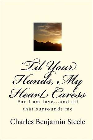 'Til Your Hands, My Heart Caress: For I Am Love...and All That Surrounds Me de Charles Benjamin Steele