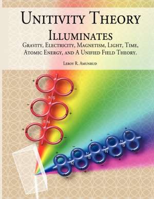 Unitivity Theory Illuminates: Gravity, Electricity, Magnetism, Light, Time, Atomic Energy, and a Unified Field Theory de Leroy R. Amunrud