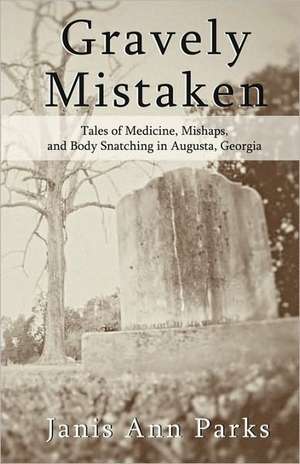 Gravely Mistaken: Tales of Medicine, Mishaps and Body Snatching in Augusta, Georgia de Janis Ann Parks