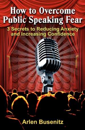 How to Overcome Public Speaking Fear: 3 Secrets to Reducing Anxiety and Increasing Confidence de Arlen Busenitz