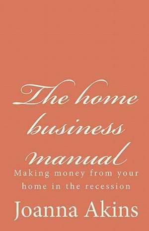 The Home Business Manual: Making Money from Your Home in the Recession de Joanna Akins