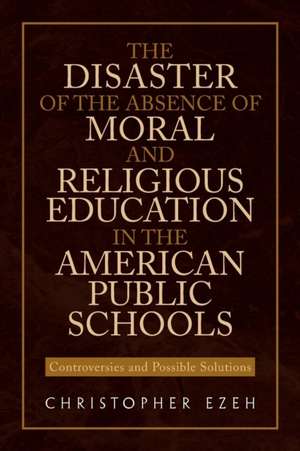 The Disaster of the Absence of Moral and Religious Education in the American Public Schools de Ezeh, Christopher