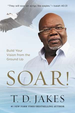 Soar!: Build Your Vision from the Ground Up de T. D. Jakes