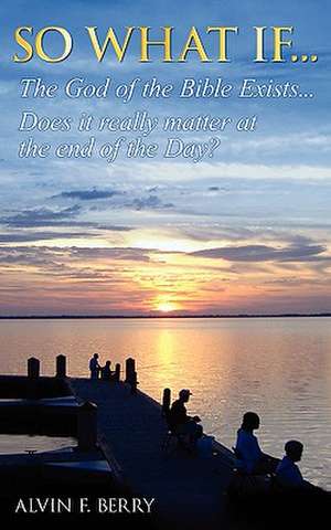 So What If...the God of the Bible Exists...Does It Really Matter at the End of Day?: What Your People Want You to Know about Leading Them Well de Alvin F. Berry