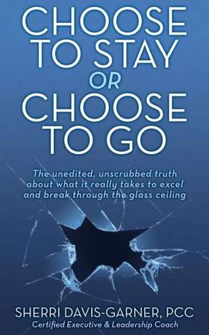 Choose to Stay or Choose to Go the Unedited, Unscrubbed Truth about What It Really Takes to Excel and Break Through the Glass Ceiling de Sherri Davis Garner