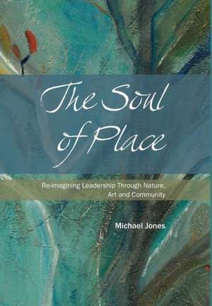 The Soul of Place - Re-Imagining Leadership Through Nature, Art and Community de Michael Jones