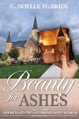 Beauty for Ashes: Divorce and the Latter-Day Saint Woman de Noelle McBride