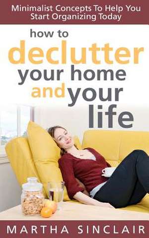 How to Declutter Your Home and Your Life; Minimalist Concepts to Help You Start Organizing Today de Martha Sinclair