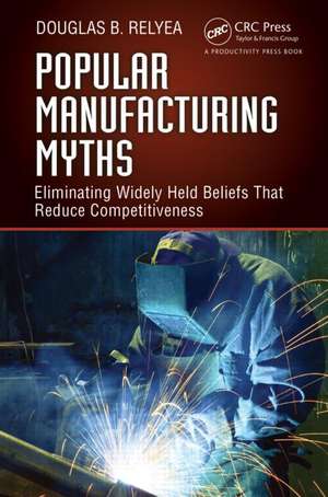 Popular Manufacturing Myths: Eliminating Widely Held Beliefs That Reduce Competitiveness de Douglas B. Relyea