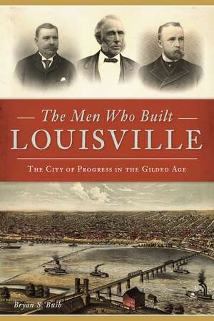 The Men Who Built Louisville: The City of Progress in the Gilded Age de Bryan S. Bush