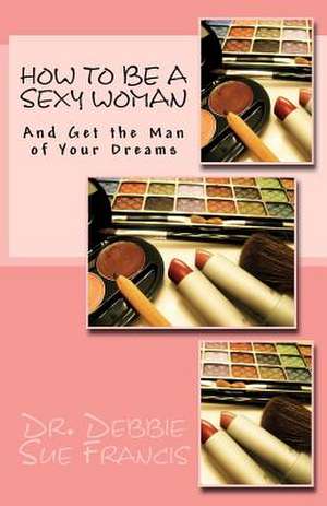 How to Be a Sexy Woman and Get the Man of Your Dreams de Debbie Sue Francis