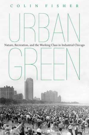 Urban Green: Nature, Recreation, and the Working Class in Industrial Chicago de Colin Fisher