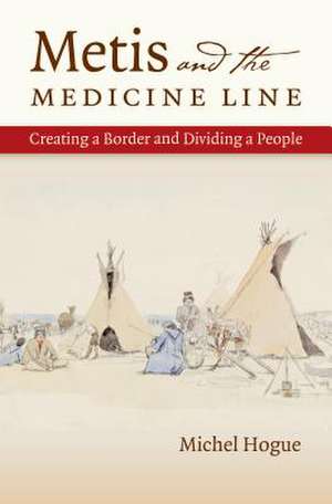 Metis and the Medicine Line: Creating a Border and Dividing a People de Michel Hogue