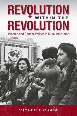 Revolution Within the Revolution: Women and Gender Politics in Cuba, 1952-1962 de Michelle Chase