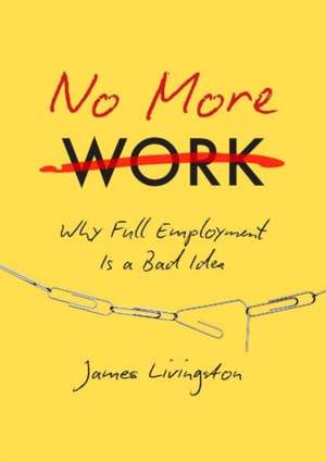 No More Work: Why Full Employment Is a Bad Idea de James Livingston