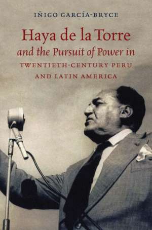 Haya de la Torre and the Pursuit of Power in Twentieth-Century Peru and Latin America de Iñigo García-Bryce