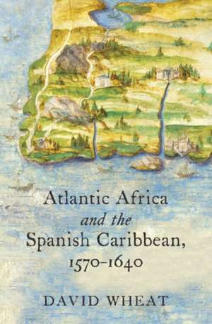 Atlantic Africa and the Spanish Caribbean, 1570-1640 de David Wheat