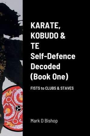 Karate, Kobudo & Te, Self-Defence Decoded (Book One) Fists to Clubs & Staves de Mark D Bishop