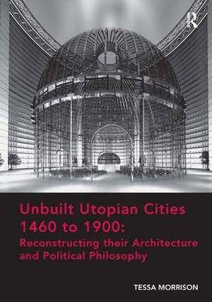 Unbuilt Utopian Cities 1460 to 1900: Reconstructing their Architecture and Political Philosophy de Tessa Morrison