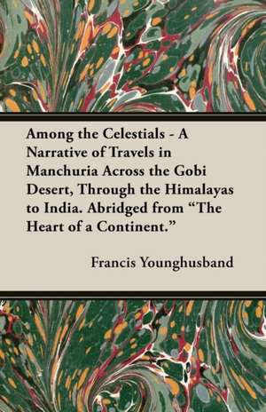 Among the Celestials - A Narrative of Travels in Manchuria Across the Gobi Desert, Through the Himalayas to India. Abridged from the Heart of a Conti de Francis Younghusband