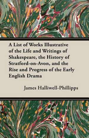 A List of Works Illustrative of the Life and Writings of Shakespeare, the History of Stratford-On-Avon, and the Rise and Progress of the Early Engli de J. O. Halliwell-Phillipps