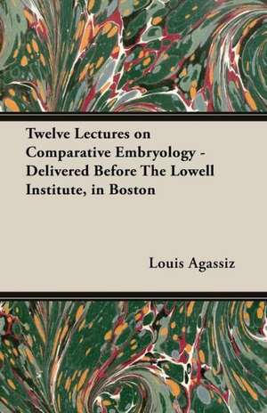 Twelve Lectures on Comparative Embryology - Delivered Before the Lowell Institute, in Boston de Louis Agassiz