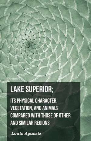 Lake Superior; Its Physical Character, Vegetation, and Animals Compared with Those of Other and Similar Regions de Louis Agassiz