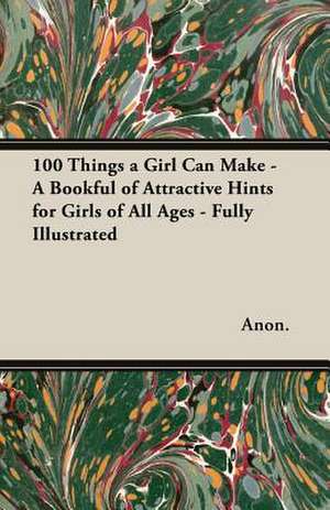 100 Things a Girl Can Make - A Bookful of Attractive Hints for Girls of All Ages - Fully Illustrated de Anon