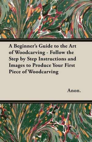 A Beginner's Guide to the Art of Woodcarving - Follow the Step by Step Instructions and Images to Produce Your First Piece of Woodcarving de Anon