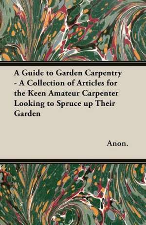 A Guide to Garden Carpentry - A Collection of Articles for the Keen Amateur Carpenter Looking to Spruce up Their Garden de Anon.