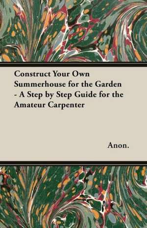 Construct Your Own Summerhouse for the Garden - A Step by Step Guide for the Amateur Carpenter de Anon