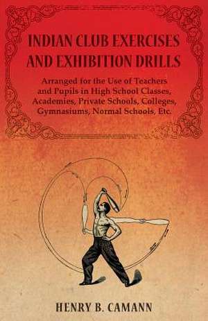 Indian Club Exercises and Exhibition Drills - Arranged for the Use of Teachers and Pupils in High School Classes, Academies, Private Schools, Colleges, Gymnasiums, Normal Schools, Etc. de Henry B. Camann