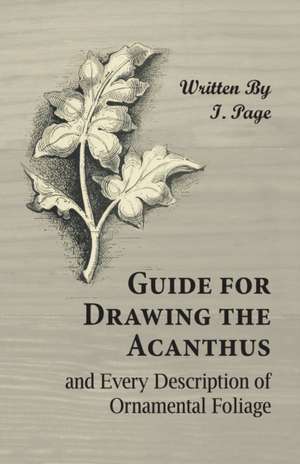 Guide for Drawing the Acanthus, and Every Description of Ornamental Foliage de I. Page