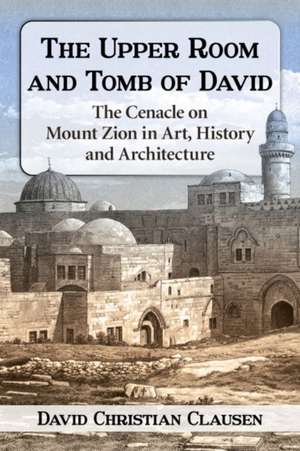 The Upper Room and Tomb of David: The History, Art and Archaeology of the Cenacle on Mount Zion de David Christian Clausen