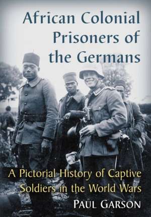 African Colonial Prisoners of the Germans: A Pictorial History of Captive Soldiers in the World Wars de Paul Garson