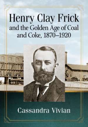 Henry Clay Frick and the Golden Age of Coal and Coke, 1870-1920 de Cassandra Vivian