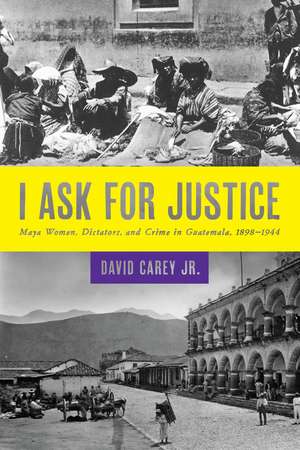 I Ask for Justice: Maya Women, Dictators, and Crime in Guatemala, 1898–1944 de Jr. David Carey