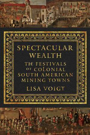 Spectacular Wealth: The Festivals of Colonial South American Mining Towns de Lisa Voigt