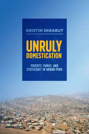 Unruly Domestication: Poverty, Family, and Statecraft in Urban Peru de Kristin Skrabut