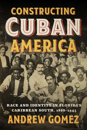 Constructing Cuban America: Race and Identity in Florida's Caribbean South, 1868–1945 de Andrew Gomez