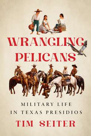 Wrangling Pelicans: Military Life in Texas Presidios de Tim Seiter